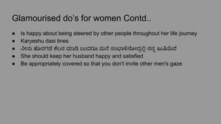 Glamourised do’s for women Contd..
● Is happy about being steered by other people throughout her life journey
● Karyeshu dasi lines
● ನೀನು ಹೊರಗಡೆ ಕೆಲಸ ಮಾ ಬಂದರೂ ಮನೆ ಸಂಭಾಳಿಸೋದ್ರಲಿ್ಲ ನನ್ನೊ ಖುಷಿಯಿದೆ
● She should keep her husband happy and satisfied
● Be appropriately covered so that you don't invite other men's gaze
 