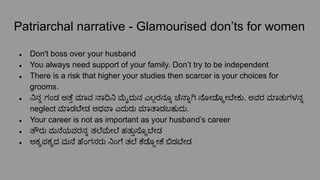 Patriarchal narrative - Glamourised don’ts for women
● Don't boss over your husband
● You always need support of your family. Don’t try to be independent
● There is a risk that higher your studies then scarcer is your choices for
grooms.
● ನಿನ್ನೊ ಗಂಡ ಅತೆ್ತ ಮಾವ ನಾದಿನಿ ೖದುನ ಎಲ್ಲರನೂ್ನೊ ಚೆನಾ್ನೊ ನೋಡೊ್ಕೕ ೇಕು. ಅವರ ಮಾತುಗಳನ್ನೊ
neglect ಮಾಡ ೇಡ ಅಥವಾ ಎದುರು ಮಾತಾಡಬಹುದು.
● Your career is not as important as your husband’s career
● ತೌರು ಮನೆಯವರನ್ನೊ ತಲೆ ೕಲೆ ಹತು್ತಸೊ್ಕ ೇಡ
● ಅಕ್ಕಪಕ್ಕದ ಮನೆ ಹೆಂಗಸರು ನಿಂಗೆ ತಲೆ ಕೆಡೊ್ಸೕಕೆ ಬಿಡ ೇಡ
 