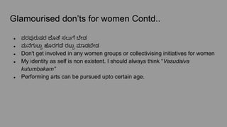 Glamourised don’ts for women Contd..
● ಪರಪುರುಷರ ಜೊತೆ ಸಲುಗೆ ೇಡ
● ಮನೆಗುಟು್ಟು ಹೊರಗಡೆ ರಟು್ಟು ಮಾಡ ೇಡ
● Don't get involved in any women groups or collectivising initiatives for women
● My identity as self is non existent. I should always think “Vasudaiva
kutumbakam”
● Performing arts can be pursued upto certain age.
 