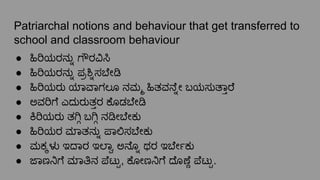 Patriarchal notions and behaviour that get transferred to
school and classroom behaviour
● ಹಿರಿಯರನು್ನೊ ಗೌರವಿಸಿ
● ಹಿರಿಯರನು್ನೊ ಪ್ರ ್ನೊಸ ೇ
● ಹಿರಿಯರು ಯಾವಾಗಲೂ ನಮ್ಮ ಹಿತವನೆ್ನೋ ಬಯಸುತಾ್ತರೆ
● ಅವರಿಗೆ ಎದುರುತ್ತರ ಕೊಡ ೇ
● ಕಿರಿಯರು ತ ಗ್ಗಿ ಬ ಗ್ಗಿ ನ ೕ ೇಕು
● ಹಿರಿಯರ ಮಾತನು್ನೊ ಪಾಲಿಸ ೇಕು
● ಮಕ್ಕಳು ಇದಾರ ಇಲಾ್ವಾ ಅನೊ್ನೊ ಥರ ಇ ೇರ್ಬೇಕು
● ಜಾಣನಿಗೆ ಮಾತಿನ ಪೆಟು್ಟು, ಕೋಣನಿಗೆ ದೊಣೆ್ಣೆ ಪೆಟು್ಟು.
 