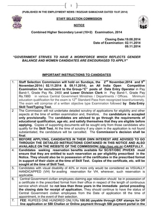 1
(PUBLISHED IN THE EMPLOYMENT NEWS / ROZGAR SAMACHAR DATED 19.07.2014)
STAFF SELECTION COMMISSION
NOTICE
Combined Higher Secondary Level (10+2) Examination, 2014
Closing Date:19.08.2014
Date of Examination: 02.11.2014
09.11.2014
“GOVERNMENT STRIVES TO HAVE A WORKFORCE WHICH REFLECTS GENDER
BALANCE AND WOMEN CANDIDATES ARE ENCOURAGED TO APPLY”
IMPORTANT INSTRUCTIONS TO CANDIDATES
1. Staff Selection Commission will hold on Sundays, the 2nd
November,2014 and 9th
November,2014 ( 02.11.2014 & 09.11.2014), an All India Open Competitive
Examination for recruitment to the Group-“C” posts of Data Entry Operator in Pay
Band-1, Grade Pay Rs. 2400 and Lower Division Clerk in Pay Band-1, Grade Pay
Rs.1900 in various Central Government Ministries / Departments / Offices. Minimum
education qualification for the exam is 12th
Standard Pass from recognized board/university.
The exam will comprise of a written objective type Examination followed by Data Entry
Skill Test/Typing Test.
2 The Commission will not undertake detailed scrutiny of applications for eligibility and other
aspects at the time of written examination and, therefore, the candidature is accepted
only provisionally. The candidates are advised to go through the requirements of
educational qualification, age etc. and satisfy themselves that they are eligible before
applying. Copies of supporting documents will be sought only from those candidates who
qualify for the Skill Test. At the time of scrutiny if any claim in the application is not found
substantiated, the candidature will be cancelled. The Commission’s decision shall be
final.
3. BEFORE APPLYING, CANDIDATES IN THEIR OWN INTEREST ARE ADVISED TO GO
THROUGH THE DETAILED INSTRUCTIONS CONTAINED IN THIS NOTICE AND ALSO
AVAILABLE ON THE WEBSITE OF THE COMMISSION( http://ssc.nic.in) CAREFULLY.
4. Candidates seeking reservation benefits available for SC/ST/OBC /PH/EXS must
ensure that they are entitled to such reservation as per eligibility prescribed in the
Notice. They should also be in possession of the certificates in the prescribed format
in support of their claim at the time of Skill Test. Copies of the certificate, etc. will be
sought at the time of Skill Test.
5. Candidates with visual disability of 40% or more only would be considered as VISUALLY
HANDICAPPED (VH) for availing reservation for VH, wherever, such reservation is
applicable.
6. Central Government civilian employees claiming age relaxation should be in possession of
a certificate in the prescribed format from their office in respect of the length of continuous
service which should be not less than three years in the immediate period preceding
the closing date for receipt of application. They should continue to have the status of
Central Government civilian employees from the Date of application till the time of
appointment, in the event of their selection.
7. FEE: RUPEES ONE HUNDRED ONLY(Rs 100.00) payable through CRF stamps for Off
line application or SBI Challan or Online payment through SBI payment portal in the
 