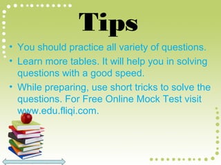 Tips
• You should practice all variety of questions.
• Learn more tables. It will help you in solving
questions with a good speed.
• While preparing, use short tricks to solve the
questions. For Free Online Mock Test visit
www.edu.fliqi.com.
 