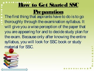 How to Get Started SSC
Preparation
Thefirst thing that aspirantshaveto do isto go
thoroughly through theexamination syllabus. It
will giveyou awiseperception of thepaper that
you areappearing for and to decidestudy plan for
theexam. Becauseonly after knowing theentire
syllabus, you will look for SSC book or study
material for SSC.
 