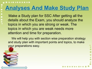 Analyses And Make Study Plan
Make a Study plan for SSC After getting all the
details about the Exam, you should analyze the
topics in which you are strong or weak. The
topics in which you are weak needs more
attention and time for preparation.
We will help you with section wise preparation strategy
and study plan with important points and topics, to make
your preparations easy.
 