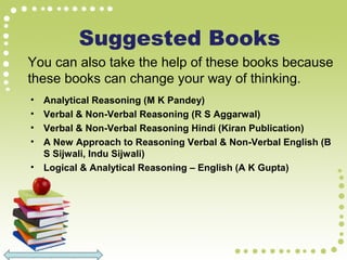 Suggested Books
• Analytical Reasoning (M K Pandey)
• Verbal & Non-Verbal Reasoning (R S Aggarwal)
• Verbal & Non-Verbal Reasoning Hindi (Kiran Publication)
• A New Approach to Reasoning Verbal & Non-Verbal English (B
S Sijwali, Indu Sijwali)
• Logical & Analytical Reasoning – English (A K Gupta)
You can also take the help of these books because
these books can change your way of thinking.
 