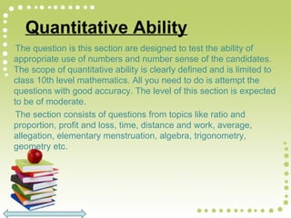 Quantitative Ability
The question is this section are designed to test the ability of
appropriate use of numbers and number sense of the candidates.
The scope of quantitative ability is clearly defined and is limited to
class 10th level mathematics. All you need to do is attempt the
questions with good accuracy. The level of this section is expected
to be of moderate.
The section consists of questions from topics like ratio and
proportion, profit and loss, time, distance and work, average,
allegation, elementary menstruation, algebra, trigonometry,
geometry etc.
 