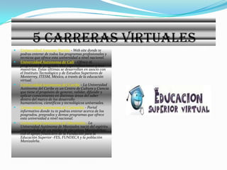       5 CARRERAS VIRTUALES Universidad Antonio Nariño- Web site donde te podras enterar de todos los programas profesionales y tecnicos que ofrece esta universidad a nivel nacional. Universidad Autónoma de Cali - Ofrece 16 programas de pregrado, diez especializaciones y tres maestrías. Estas últimas se desarrollan en asocio con el Instituto Tecnológico y de Estudios Superiores de Monterrey, ITESM, México, a través de la educación virtual. Universidad Autónoma del Caribe - La Universidad Autónoma del Caribe es un Centro de Cultura y Ciencia que tiene el propósito de generar, validar, difundir y aplicar conocimiento en distintas áreas del saber dentro del marco de los desarrollo humanísticos, científicos y tecnológicos universales. Universidad Autónoma de Colombia - Portal informativo donde tu te podras enterar acerca de los posgrados, pregrados y demas programas que ofrece esta universidad a nivel nacional. Universidad Autónoma de Manizales - La Universidad Autónoma de Manizales nació del espíritu emprendedor de un núcleo de ejecutivos Manizaleños; con el apoyo financiero de la Fundación para la Educación Superior -FES, FUNDECA y la población Manizaleña. 