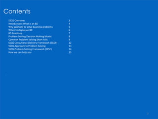 Contents
 SSCG Overview 3
 Introduction: What is an 8D 4
 Why apply 8D to solve business problems 5
 When to deploy an 8D 6
 8D Roadmap 7
 Problem Solving Decision Making Model 8
 Common Problem Solving Short Falls 9
 SSCG Consultancy Delivery Framework (SCDF) 12
 SSCG Approach to Problem Solving 13
 SSCG Problem Solving Framework (SPSF) 14
 How we can help you 15
.
2
 