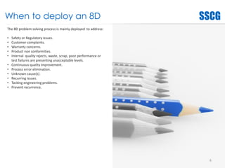 When to deploy an 8D
The 8D problem solving process is mainly deployed to address:
• Safety or Regulatory issues.
• Customer complaints.
• Warranty concerns.
• Product non conformities.
• Internal quality rejects, waste, scrap, poor performance or
test failures are presenting unacceptable levels.
• Continuous quality improvement.
• Process error elimination.
• Unknown cause(s).
• Recurring issues.
• Tacking engineering problems.
• Prevent recurrence.
6
 