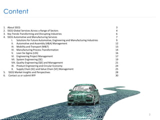 Content
1. About SSCG 3
2. SSCG Global Services Across a Range of Sectors 4
3. Key Trends Transforming and Disrupting Industries 6
4. SSCG Automotive and Manufacturing Services 7
I. Solutions for Future Automotive, Engineering and Manufacturing Industries 9
II. Automotive and Assembly (A&A) Management 12
III. Mobility and Transport (M&T) 13
IV. Manufacturing Process Transformation 14
V. Lean Six Sigma (LSS) 16
VI. Engineering Project Management 17
VII. System Engineering (SE) 19
VIII. Quality Engineering (QE) and Management 21
IX. Product Engineering and Circular Economy 24
X. Supply Chain (SC) and Value Chain (VC) Management 25
5. SSCG Market Insights and Perspectives 28
6. Contact us or submit RFP 30
2
 
