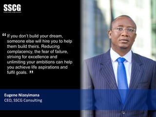 If you don’t build your dream,
someone else will hire you to help
them build theirs. Reducing
complacency, the fear of failure,
striving for excellence and
unlimiting your ambitions can help
you achieve life aspirations and
fulfil goals.
Eugene Nizeyimana
CEO, SSCG Consulting
”
“
 