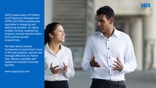 SSCG global team of Portfolio
and Programme Management
(PPM) and PMO professionals
specialise in designing and
delivering complex six sigma
problem solving, engineering
projects, process transformation
and business growth
programmes.
We help clients develop
frameworks to assist them invest
in the right projects, execute and
manage effectively to mature
their delivery capability and
realise the intended business
benefits.
www.sscg-group.com
 