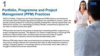 Portfolio, Programme and Project
Management (PPM) Practices
SSCG’s Portfolio, Programme and Project Management (PPM) Advisory and Assistance
services help clients to develop appropriate processes and capabilities to achieve goals. We
provide practical guidance for conducting capability development, maturity assessments and
performance reviews. Our methodology provides a flexible, comprehensive approach that
can help our clients achieve their goals.
PPM provides services for the purpose of designing or evaluating portfolio, programme, or
project management practices. The objective is to assist in implementing or improving PPM
practices to reduce project costs, increase project success and create an support
environment which is valued by internal and external stakeholders alike.
Effective PPM helps clients make sound decisions by prioritising the deployment of scarce
resources to change initiatives and maximising their value to help achieve the company’s
strategy. Company operate in increasingly dynamic environments, which often make it a
struggle to satisfy fluid business requirements
1
 
