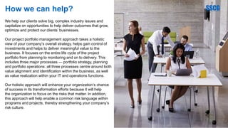 How we can help?
We help our clients solve big, complex industry issues and
capitalize on opportunities to help deliver outcomes that grow,
optimize and protect our clients’ businesses.
Our project portfolio management approach takes a holistic
view of your company’s overall strategy, helps gain control of
investments and helps to deliver meaningful value to the
business. It focuses on the entire life cycle of the project
portfolio from planning to monitoring and on to delivery. This
includes three major processes — portfolio strategy, planning
and portfolio operations: all three processes centre around both
value alignment and identification within the business, as well
as value realization within your IT and operations functions.
Our holistic approach will enhance your organization’s chance
of success in its transformation efforts because it will help
the organization to focus on the risks that matter. In addition,
this approach will help enable a common risk language within
programs and projects, thereby strengthening your company’s
risk culture.
 