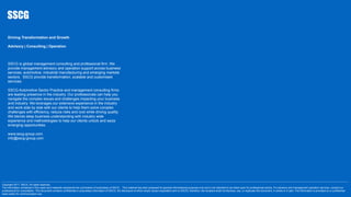 -------------------------------------------------------------------------------------------------------------------------------------------------------------------------------------------------------------------------------------------------------------------------------------------------------------------------------------------------------------------------------------------------------------------------
Copyright 2017. SSCG. All rights reserved.
The information contained in this report and materials represents the culmination of proprietary of SSCG . This material has been prepared for general informational purposes only and is not intended to be relied upon for professional advice. For advisory and management operation services, contact our
professional for consultation. This document contains confidential or proprietary information of SSCG, the disclosure of which would cause irreparable harm to SSCG; therefore, the recipient shall not disclose, use, or duplicate this document, in whole or in part. The information is provided on a confidential
basis solely for communication use.
Driving Transformation and Growth
Advisory | Consulting | Operation
SSCG is global management consulting and professional firm. We
provide management advisory and operation support across business
services, automotive, industrial manufacturing and emerging markets
sectors. SSCG provide transformation, scalable and customised
services.
SSCG Automotive Sector Practice and management consulting firms
are leading presence in the industry. Our professionals can help you
navigate the complex issues and challenges impacting your business
and industry. We leverages our extensive experience in the industry
and work side by side with our clients to help them solve complex
challenges with efficiency, reduce risks and cost while driving quality.
We blends deep business understanding with industry wide
experience and methodologies to help our clients unlock and seize
emerging opportunities.
www.sscg-group.com
info@sscg-group.com
 