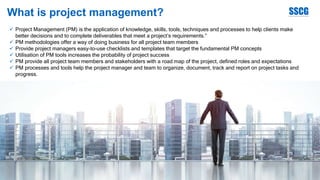 What is project management?
 Project Management (PM) is the application of knowledge, skills, tools, techniques and processes to help clients make
better decisions and to complete deliverables that meet a project’s requirements.”
 PM methodologies offer a way of doing business for all project team members
 Provide project managers easy-to-use checklists and templates that target the fundamental PM concepts
 Utilisation of PM tools increases the probability of project success
 PM provide all project team members and stakeholders with a road map of the project, defined roles and expectations
 PM processes and tools help the project manager and team to organize, document, track and report on project tasks and
progress.
 