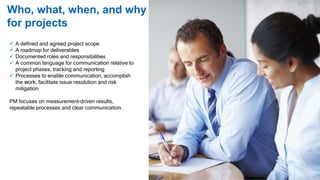Who, what, when, and why
for projects
 A defined and agreed project scope
 A roadmap for deliverables
 Documented roles and responsibilities
 A common language for communication relative to
project phases, tracking and reporting
 Processes to enable communication, accomplish
the work, facilitate issue resolution and risk
mitigation
PM focuses on measurement-driven results,
repeatable processes and clear communication.
 