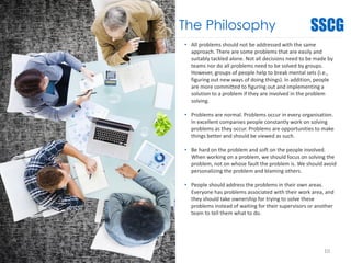The Philosophy
• All problems should not be addressed with the same
approach. There are some problems that are easily and
suitably tackled alone. Not all decisions need to be made by
teams nor do all problems need to be solved by groups.
However, groups of people help to break mental sets (i.e.,
figuring out new ways of doing things). In addition, people
are more committed to figuring out and implementing a
solution to a problem if they are involved in the problem
solving.
• Problems are normal. Problems occur in every organisation.
In excellent companies people constantly work on solving
problems as they occur. Problems are opportunities to make
things better and should be viewed as such.
• Be hard on the problem and soft on the people involved.
When working on a problem, we should focus on solving the
problem, not on whose fault the problem is. We should avoid
personalizing the problem and blaming others.
• People should address the problems in their own areas.
Everyone has problems associated with their work area, and
they should take ownership for trying to solve these
problems instead of waiting for their supervisors or another
team to tell them what to do.
10
 