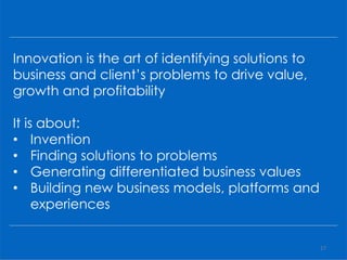 Innovation is the art of identifying solutions to
business and client’s problems to drive value,
growth and profitability
It is about:
• Invention
• Finding solutions to problems
• Generating differentiated business values
• Building new business models, platforms and
experiences
17
 