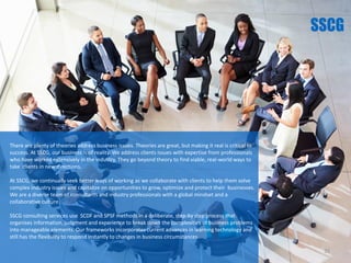 There are plenty of theories address business issues. Theories are great, but making it real is critical to
success. At SSCG, our business is of reality. We address clients issues with expertise from professionals
who have worked extensively in the industry. They go beyond theory to find viable, real-world ways to
take clients in new directions.
At SSCG, we continually seek better ways of working as we collaborate with clients to help them solve
complex industry issues and capitalize on opportunities to grow, optimize and protect their businesses.
We are a diverse team of consultants and industry professionals with a global mindset and a
collaborative culture.
SSCG consulting services use SCDF and SPSF methods in a deliberate, step-by step process that
organises information, judgment and experience to break down the complexities of business problems
into manageable elements. Our frameworks incorporates current advances in learning technology and
still has the flexibility to respond instantly to changes in business circumstances.
35
 