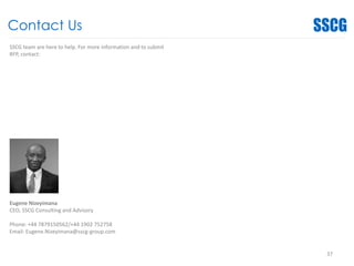 Contact Us
37
SSCG team are here to help. For more information and to submit
RFP, contact:
Eugene Nizeyimana
CEO, SSCG Consulting and Advisory
Phone: +44 7879150562/+44 1902 752758
Email: Eugene.Nizeyimana@sscg-group.com
 