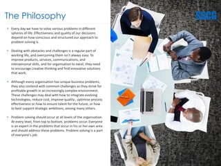 The Philosophy
• Every day we have to solve various problems in different
spheres of life. Effectiveness and quality of our decisions
depend on how conscious and structured our approach to
problem solving is.
• Dealing with obstacles and challenges is a regular part of
working life, and overcoming them isn't always easy. To
improve products, services, communications, and
interpersonal skills, and for organisation to excel, they need
to encourage creative thinking and find innovative solutions
that work.
• Although every organisation has unique business problems,
they also contend with common challenges as they strive for
profitable growth in an increasingly complex environment.
These challenges may deal with how to integrate evolving
technologies, reduce cost, improve quality , optimise process
effectiveness or how to ensure talent for the future, or how
to best support strategic ambitions, among many others.
• Problem solving should occur at all levels of the organisation.
At every level, from top to bottom, problems occur. Everyone
is an expert in the problems that occur in his or her own area
and should address these problems. Problem solving is a part
of everyone's job.
9
 