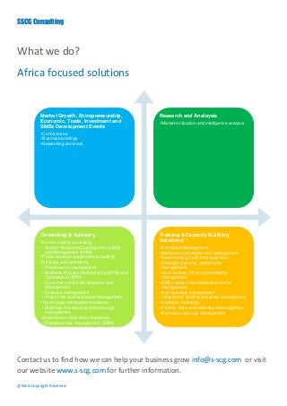 SSCG Consulting



What we do?
Africa focused solutions


           Market Growth, Entrepreneurship,               Research and Analaysis
           Economic, Trade, Investment and                • Market evaluation and intelligence analysis
           SMEs Development Events
           • Conferences
           • Business briefings
           • Networking seminars




           Consulting & Advisory                          Training & Capacity Building
           • Human capital consulting                     Solutions:
             • Human Resources Development (HRD)          • Enterprise Management
               and Management (HRM)                       • Market and enterprise risk management
           • Public sector management consulting          • New market growth and expansion
           • Strategy and operations                      • Strategic planning , growth and
             • Performance management                       management
             • Business Process Restructuring (BPR) and   • Joint venture (JV) and partnership
               Optimisation (BPO)                           management
             • Customer service development and           • SMEs value chain development and
               improvement                                  management
             • Financial management                       • Agri-business management
             • Project risk and assurance management      • Investment, funding and grant management
           • Technology management advisory               • Strategic marketing
             • Business innovation and technology         • Project, riisks and assurance management
               management                                 • Business continuity management
           • Governance, risks and compliance
             • Enterprise risk management (ERM)




Contact us to find how we can help your business grow info@s-scg.com or visit
our website www.s-scg.com for further information.
@SSCG Copyright Reserved
 