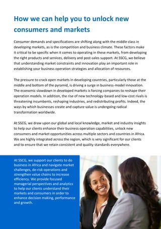 SSCG Corporate Services | 11 
Our support to help you create value & business opportunities 
Stimulating market development, economic prosperity, inclusive growth and Social Responsible Investment (SRI). 
The continuing success of Foreign Direct Investments (FDIs) and flow of remittances into emerging and developing economies reflects the on-going growth of the markets and investors’ appetite. 
We understand that good investment requires deep knowledge and insights of market characteristics. Through our business network and extensive experience developed over the years, we can provide you with the best possible options and support you to understand these markets comprehensively. 
SSCG work to facilitate and revolutionise the way businesses and investors invest in developing markets. Help you to maximise profit and returns. We offer networking opportunities, support and independent advice to companies, investors and Diaspora seeking to invest or expand in the African market. 
We provide independent advice on how best to identify investment opportunities, allocate financial assets across all asset classes. We can help you identify high growth and returns projects and sectors for investment; and access top performing asset managers in each asset class. 
Our extensive network of experienced sector and location professionals will provide you with market information, location guidance and practical help to get your business operation up and running in new markets. Further support you to enhance your operation capabilities, grow and access export markets from your base. Our investment advisory service is independent, highly professional and aligned to current market and client’s needs. 
 