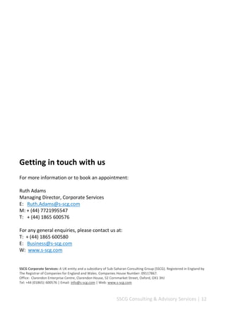 SSCG Corporate Services | 12 
Our business transformation & project management solutions 
Optimising your business for efficiency 
SSCG’s operation and business continuity solutions are designed to provide you with world-class innovative, entrepreneurial support and development experiences. We place great emphasis on ensuring that clients are given a superior support and solutions to fully integrate in their personal, business and professional activities. We support our clients to re-engineer their Target Operation Models (TOM) and deploy leading practices to increase productivity and returns. 
Through our tailored, high-impact enterprise management solutions and consultancy services, individuals and organisations are transformed into top performers at the cutting edge. Our one-stop customised innovative and enterprising solutions are designed to ensure that our clients are transformed and supported to impact their business performance. 
Managing your capital projects 
We can help you throughout your projects life-cycle, to develop top notch project concepts and high standards business plans, allocate resources efficiently and execute plans effectively to increase results. Our ability to challenge assumptions and manage projects effectively continues to win us clients after clients, from multinational blue chips to public sector organisations. 
We believe that the next generation of project management calls for a genuine partnership between providers and clients through a 4Ps Model (Public, Private and 
People Partnership) which addresses efficiency, inclusiveness and effectiveness. 
A partnership that focuses not just on the acquisition of talent but on its planning, engagement, development and retention. In addition, offers measurable increases in productivity, clarity and project performance. 
We have experience working in this area of business; have developed extensive expertise working with clients time after time. 
 