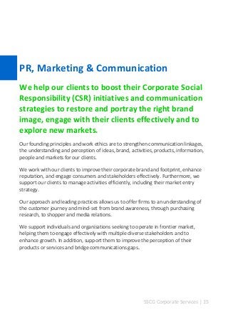 SSCG Corporate Services | 15 
PR, Marketing & Communication 
We help our clients to boost their Corporate Social Responsibility (CSR) initiatives and communication strategies to restore and portray the right brand image, engage with their clients effectively and to explore new markets. 
Our founding principles and work ethics are to strengthen communication linkages, the understanding and perception of ideas, brand, activities, products, information, people and markets for our clients. 
We work with our clients to improve their corporate brand and footprint, enhance reputation, and engage consumers and stakeholders effectively. Furthermore, we support our clients to manage activities efficiently, including their market entry strategy. 
Our approach and leading practices allows us to offer firms to an understanding of the customer journey and mind-set from brand awareness, through purchasing research, to shopper and media relations. 
We support individuals and organisations seeking to operate in frontier market, helping them to engage effectively with multiple diverse stakeholders and to enhance growth. In addition, support them to improve the perception of their products or services and bridge communications gaps. 
 