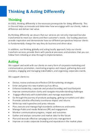 SSCG Corporate Services | 16 
Thinking & Acting Differently 
Thinking 
At SSCG, thinking differently is the necessary prerequisite for doing differently. This in the end helps us innovate and determine how we engage with our clients, make a difference and deliver real value. 
By thinking differently we ensure that our services are not only improved but also transformed to meet our clients and their customer’s needs. Our leading practices provide inspiration and demonstrate how our different perspectives help our clients to fundamentally change the way they do business and drive value. 
In addition, our thinking globally and acting locally approach, help our clients transform services; provide them with practical processes and solutions that you can follow from initiating an idea through to implementation. 
Acting 
We support and work with our clients on every form of corporate marketing and communication, promotion, monitoring progress and impact, gathering data and analytics, engaging and managing stakeholders, and organising corporates events. 
We support clients to: 
 Devise, review and execute effective CSR & marketing strategies 
 Enter and grow into new markets such as Africa. 
 Enhance leadership, corporate and product branding and local footprint 
 Improve communication clarity and navigate misunderstanding challenges 
 Engage effectively with stakeholders and manage expectations 
 Go through the journey of products packaging, getting to markets and sales 
 Promote activities effectively to enhance impact and returns 
 Write top notch speeches and press releases 
 Plan, execute and manage high standards conferences and events 
 Manage Public and media Relations (PR) and engagement 
 Monitor communication progress, impact and outcomes 
 Gather and analyse consumer and market data for the future 
 Plan and execute effective campaigns and crisis management 
 Improve or create corporate branding and reputation in the market place 
 