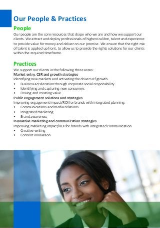 SSCG Corporate Services | 17 
Our People & Practices 
People 
Our people are the core resources that shape who we are and how we support our clients. We attract and deploy professionals of highest calibre, talent and experience to provide value for money and deliver on our promise. We ensure that the right mix of talent is applied up front, to allow us to provide the rights solutions for our clients within the required timeframe. 
Practices 
We support our clients in the following three areas: 
Market entry, CSR and growth strategies 
Identifying new markets and activating the drivers of growth. 
• Business acceleration through corporate social responsibility. 
• Identifying and capturing new consumers 
• Driving and creating value 
Public engagement solutions and strategies 
Improving engagement impact/ROI for brands with integrated planning: 
• Communications and media relations 
• Integrated marketing 
• Brand awareness 
Innovative marketing and communication strategies 
Improving marketing impact/ROI for brands with integrated communication 
• Creative writing 
• Content innovation 
 