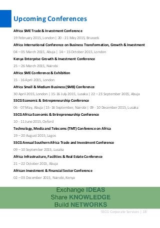SSCG Corporate Services | 18 
Upcoming Conferences 
Africa SME Trade & Investment Conference 
19 February 2015, London | 20 - 21 May 2015, Brussels 
Africa International Conference on Business Transformation, Growth & Investment 
04 – 05 March 2015, Abuja | 14 – 15 October 2015, London 
Kenya Enterprise Growth & Investment Conference 
25 – 26 March 2015, Nairobi 
Africa SME Conference & Exhibition 
15 - 16 April 2015, London 
Africa Small & Medium Business (SMB) Conference 
30 April 2015, London | 15-16 July 2015, Lusaka | 22 – 23 September 2015, Abuja 
SSCG Economic & Entrepreneurship Conference 
06 - 07 May, Abuja |15 -16 September, Nairobi | 09 - 10 December 2015, Lusaka 
SSCG Africa Economic & Entrepreneurship Conference 
10 - 11 June 2015, Oxford 
Technology, Media and Telecoms (TMT) Conference on Africa 
19 – 20 August 2015, Lagos 
SSCG Annual Southern Africa Trade and Investment Conference 
09 – 10 September 2015, Lusaka 
Africa Infrastructure, Facilities & Real Estate Conference 
21 – 22 October 2015, Abuja 
African Investment & Financial Sector Conference 
02 – 03 December 2015, Nairobi, Kenya 
 