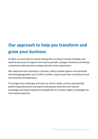 SSCG Corporate Services | 3 
Welcome 
Our approach to help you transform and grow your business. 
At SSCG, we provide you with a comprehensive range of market-leading and holistic solutions that put the knowledge and skills of our team at the service of your business. 
We work with our clients helping them to devise innovate strategies and optimise processes to support their business growth, strategic initiatives and develop customised implementation strategy tailored to their businesses. 
We understand that operating in unknown, safety-complex regions and technically demanding geographies such as African markets, requires particular sensitivity to local environments and experience. 
To manage these challenges and meet our client’s needs, we have selected high performing professionals and experts who possess extensive local industry knowledge and market understanding coupled with our market insights, knowledge and international expertise. 
Our reputation for service excellence and our professional approach is further distinguished by a willingness to adapt and innovate in order to help you to achieve success. 
 