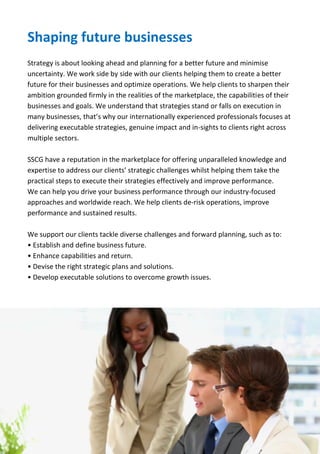 SSCG Corporate Services | 5 
Solutions to help your business grow 
How we can help you enhance your business competitiveness and efficiency in Africa. 
At SSCG, we draw upon our knowledge, market and industry insights to help our clients enhance their operation capabilities, manage risks, strengthen controls, grasp opportunities and achieve full potential across multiple markets and sectors. 
We are highly integrated in the markets we work in, which is very significant for our clients and to ensure that we retain consistent and quality standards everywhere. We believe that these benefits significantly enhance our quality of service and speed of response. Our network throughout the region helps to demonstrate that we are responsive to the needs of our clients, stimulating trade and enhancing business relationships. 
To help you seize new opportunities, our professionals provide management solutions and support on key industry issues, such as: 
 Projects and portfolio management 
 Operation, risks and business continuity 
 Strategic planning and execution 
 Market development and growth 
 Process optimisation and improvement 
 Economic and investment 
 Technology upgrade and systems improvement 
 HR function improvement, talent development and management 
 Consumer service delivery and transformation 
. 
We are highly integrated across Africa, which is very significant for our clients and to ensure that we retain consistent and quality standards everywhere. We believe that these benefits significantly enhance our quality of service and speed of response. Our network throughout the region helps us to demonstrate that we are responsive to the needs of our clients, stimulating trade and enhancing business relationships. 
 