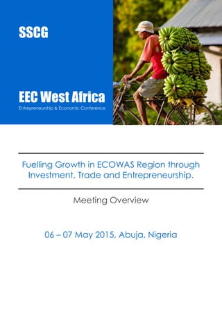 EEC West Africa 2015 
Entrepreneurship & Economic Conference 
SSCG |Events |EEC15AB 1 
Fuelling Growth in ECOWAS Region through Investment, Trade and Entrepreneurship. 
Meeting Overview 
06 – 07 May 2015, Abuja, Nigeria 
SSCG 
EEC West Africa 
Entrepreneurship & Economic Conference 
 