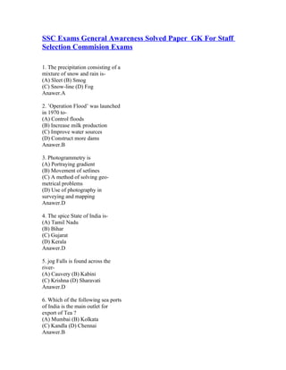 SSC Exams General Awareness Solved Paper GK For Staff
Selection Commision Exams

1. The precipitation consisting of a
mixture of snow and rain is-
(A) Sleet (B) Smog
(C) Snow-line (D) Fog
Anawer.A

2. ’Operation Flood’ was launched
in 1970 to-
(A) Control floods
(B) Increase milk production
(C) Improve water sources
(D) Construct more dams
Anawer.B

3. Photogrammetry is
(A) Portraying gradient
(B) Movement of setlines
(C) A method of solving geo-
metrical problems
(D) Use of photography in
surveying and mapping
Anawer.D

4. The spice State of India is-
(A) Tamil Nadu
(B) Bihar
(C) Gujarat
(D) Kerala
Anawer.D

5. jog Falls is found across the
river-
(A) Cauvery (B) Kabini
(C) Krishna (D) Sharavati
Anawer.D

6. Which of the following sea ports
of India is the main outlet for
export of Tea ?
(A) Mumbai (B) Kolkata
(C) Kandla (D) Chennai
Anawer.B
 