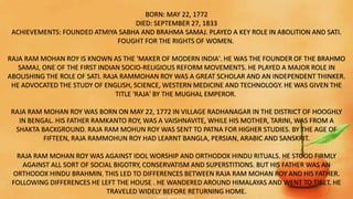 BORN: MAY 22, 1772
DIED: SEPTEMBER 27, 1833
ACHIEVEMENTS: FOUNDED ATMIYA SABHA AND BRAHMA SAMAJ. PLAYED A KEY ROLE IN ABOLITION AND SATI.
FOUGHT FOR THE RIGHTS OF WOMEN.
RAJA RAM MOHAN ROY IS KNOWN AS THE 'MAKER OF MODERN INDIA'. HE WAS THE FOUNDER OF THE BRAHMO
SAMAJ, ONE OF THE FIRST INDIAN SOCIO-RELIGIOUS REFORM MOVEMENTS. HE PLAYED A MAJOR ROLE IN
ABOLISHING THE ROLE OF SATI. RAJA RAMMOHAN ROY WAS A GREAT SCHOLAR AND AN INDEPENDENT THINKER.
HE ADVOCATED THE STUDY OF ENGLISH, SCIENCE, WESTERN MEDICINE AND TECHNOLOGY. HE WAS GIVEN THE
TITLE 'RAJA' BY THE MUGHAL EMPEROR.
RAJA RAM MOHAN ROY WAS BORN ON MAY 22, 1772 IN VILLAGE RADHANAGAR IN THE DISTRICT OF HOOGHLY
IN BENGAL. HIS FATHER RAMKANTO ROY, WAS A VAISHNAVITE, WHILE HIS MOTHER, TARINI, WAS FROM A
SHAKTA BACKGROUND. RAJA RAM MOHUN ROY WAS SENT TO PATNA FOR HIGHER STUDIES. BY THE AGE OF
FIFTEEN, RAJA RAMMOHUN ROY HAD LEARNT BANGLA, PERSIAN, ARABIC AND SANSKRIT.
RAJA RAM MOHAN ROY WAS AGAINST IDOL WORSHIP AND ORTHODOX HINDU RITUALS. HE STOOD FIRMLY
AGAINST ALL SORT OF SOCIAL BIGOTRY, CONSERVATISM AND SUPERSTITIONS. BUT HIS FATHER WAS AN
ORTHODOX HINDU BRAHMIN. THIS LED TO DIFFERENCES BETWEEN RAJA RAM MOHAN ROY AND HIS FATHER.
FOLLOWING DIFFERENCES HE LEFT THE HOUSE . HE WANDERED AROUND HIMALAYAS AND WENT TO TIBET. HE
TRAVELED WIDELY BEFORE RETURNING HOME.
 