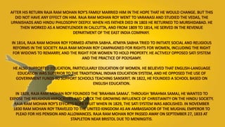 AFTER HIS RETURN RAJA RAM MOHAN ROY'S FAMILY MARRIED HIM IN THE HOPE THAT HE WOULD CHANGE. BUT THIS
DID NOT HAVE ANY EFFECT ON HIM. RAJA RAM MOHAN ROY WENT TO VARANASI AND STUDIED THE VEDAS, THE
UPANISHADS AND HINDU PHILOSOPHY DEEPLY. WHEN HIS FATHER DIED IN 1803 HE RETURNED TO MURSHIDABAD. HE
THEN WORKED AS A MONEYLENDER IN CALCUTTA, AND FROM 1809 TO 1814, HE SERVED IN THE REVENUE
DEPARTMENT OF THE EAST INDIA COMPANY.
IN 1814, RAJA RAM MOHAN ROY FORMED ATMIYA SABHA. ATMIYA SABHA TRIED TO INITIATE SOCIAL AND RELIGIOUS
REFORMS IN THE SOCIETY. RAJA RAM MOHAN ROY CAMPAIGNED FOR RIGHTS FOR WOMEN, INCLUDING THE RIGHT
FOR WIDOWS TO REMARRY, AND THE RIGHT FOR WOMEN TO HOLD PROPERTY. HE ACTIVELY OPPOSED SATI SYSTEM
AND THE PRACTICE OF POLYGAMY.
HE ALSO SUPPORTED EDUCATION, PARTICULARLY EDUCATION OF WOMEN. HE BELIEVED THAT ENGLISH-LANGUAGE
EDUCATION WAS SUPERIOR TO THE TRADITIONAL INDIAN EDUCATION SYSTEM, AND HE OPPOSED THE USE OF
GOVERNMENT FUNDS TO SUPPORT SCHOOLS TEACHING SANSKRIT. IN 1822, HE FOUNDED A SCHOOL BASED ON
ENGLISH EDUCATION.
IN 1828, RAJA RAM MOHAN ROY FOUNDED THE 'BRAHMA SAMAJ'. THROUGH 'BRAHMA SAMAJ, HE WANTED TO
EXPOSE THE RELIGIOUS HYPOCRISIES AND CHECK THE GROWING INFLUENCE OF CHRISTIANITY ON THE HINDU SOCIETY.
RAJA RAM MOHAN ROY'S EFFORTS BORE FRUIT WHEN IN 1829, THE SATI SYSTEM WAS ABOLISHED. IN NOVEMBER
1830 RAM MOHAN ROY TRAVELED TO THE UNITED KINGDOM AS AN AMBASSADOR OF THE MUGHAL EMPEROR TO
PLEAD FOR HIS PENSION AND ALLOWANCES. RAJA RAM MOHAN ROY PASSED AWAY ON SEPTEMBER 27, 1833 AT
STAPLETON NEAR BRISTOL DUE TO MENINGITIS.
 