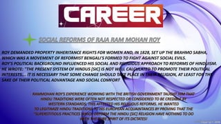 ROY DEMANDED PROPERTY INHERITANCE RIGHTS FOR WOMEN AND, IN 1828, SET UP THE BRAHMO SABHA,
WHICH WAS A MOVEMENT OF REFORMIST BENGALI'S FORMED TO FIGHT AGAINST SOCIAL EVILS.
ROY'S POLITICAL BACKGROUND INFLUENCED HIS SOCIAL AND RELIGIOUS APPROACH TO REFORMS OF HINDUISM.
HE WROTE: "THE PRESENT SYSTEM OF HINDUS [SIC] IS NOT WELL CALCULATED TO PROMOTE THEIR POLITICAL
INTERESTS…. IT IS NECESSARY THAT SOME CHANGE SHOULD TAKE PLACE IN THEIR RELIGION, AT LEAST FOR THE
SAKE OF THEIR POLITICAL ADVANTAGE AND SOCIAL COMFORT
RAMMOHAN ROY'S EXPERIENCE WORKING WITH THE BRITISH GOVERNMENT TAUGHT HIM THAT
HINDU TRADITIONS WERE OFTEN NOT RESPECTED OR CONSIDERED TO BE CREDIBLE BY
WESTERN STANDARDS; THIS AFFECTED HIS RELIGIOUS REFORMS. HE WANTED
TO LEGITIMIZE HINDU TRADITIONS TO HIS EUROPEAN ACQUAINTANCES BY PROVING THAT THE
"SUPERSTITIOUS PRACTICES WHICH DEFORM THE HINDU [SIC] RELIGION HAVE NOTHING TO DO
WITH THE PURE SPIRIT OF ITS DICTATES!
 