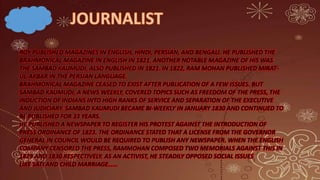 ROY PUBLISHED MAGAZINES IN ENGLISH, HINDI, PERSIAN, AND BENGALI. HE PUBLISHED THE
BRAHMONICAL MAGAZINE IN ENGLISH IN 1821. ANOTHER NOTABLE MAGAZINE OF HIS WAS
THE SAMBAD KAUMUDI, ALSO PUBLISHED IN 1821. IN 1822, RAM MOHAN PUBLISHED MIRAT-
UL-AKBAR IN THE PERSIAN LANGUAGE.
BRAHMONICAL MAGAZINE CEASED TO EXIST AFTER PUBLICATION OF A FEW ISSUES. BUT
SAMBAD KAUMUDI, A NEWS WEEKLY, COVERED TOPICS SUCH AS FREEDOM OF THE PRESS, THE
INDUCTION OF INDIANS INTO HIGH RANKS OF SERVICE AND SEPARATION OF THE EXECUTIVE
AND JUDICIARY. SAMBAD KAUMUDI BECAME BI-WEEKLY IN JANUARY 1830 AND CONTINUED TO
BE PUBLISHED FOR 33 YEARS.
HE PUBLISHED A NEWSPAPER TO REGISTER HIS PROTEST AGAINST THE INTRODUCTION OF
PRESS ORDINANCE OF 1823. THE ORDINANCE STATED THAT A LICENSE FROM THE GOVERNOR
GENERAL IN COUNCIL WOULD BE REQUIRED TO PUBLISH ANY NEWSPAPER. WHEN THE ENGLISH
COMPANY CENSORED THE PRESS, RAMMOHAN COMPOSED TWO MEMORIALS AGAINST THIS IN
1829 AND 1830 RESPECTIVELY. AS AN ACTIVIST, HE STEADILY OPPOSED SOCIAL ISSUES
LIKE SATI AND CHILD MARRIAGE……
 