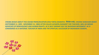 VINOBA BHAVE ABOUT THIS SOUND PRONUNCIATION (HELP·INFO) (MARATHI: विनोबा भािे), VINAYAK NARAHARI BHAVE
(SEPTEMBER 11, 1895 - NOVEMBER 15, 1982) OFTEN CALLED ACHARYA (SANSKRIT FOR TEACHER), WAS AN INDIAN
ADVOCATE OF NONVIOLENCE AND HUMAN RIGHTS. HE IS BEST KNOWN FOR THE BHOODAN MOVEMENT. HE IS
CONSIDERED AS A NATIONAL TEACHER OF INDIA AND THE SPIRITUAL SUCCESSOR OF MOHANDAS GANDHI..
 