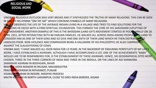 RELIGIOUS AND
SOCIAL WORK
VINOBA'S RELIGIOUS OUTLOOK WAS VERY BROAD AND IT SYNTHESIZED THE TRUTHS OF MANY RELIGIONS. THIS CAN BE SEEN
IN ONE OF HIS HYMNS "OM TAT SAT" WHICH CONTAINS SYMBOLS OF MANY RELIGIONS.
VINOBA OBSERVED THE LIFE OF THE AVERAGE INDIAN LIVING IN A VILLAGE AND TRIED TO FIND SOLUTIONS FOR THE
PROBLEMS HE FACED WITH A FIRM SPIRITUAL FOUNDATION. THIS FORMED THE CORE OF HIS SARVODAYA (UPLIFTING OF
ALL) MOVEMENT. ANOTHER EXAMPLE OF THIS IS THE BHOODAN (LAND GIFT) MOVEMENT STARTED AT POCHAMPALLY ON 18
APRIL 1951, AFTER INTERACTING WITH 80 HARIJAN FAMILIES. HE WALKED ALL ACROSS INDIA ASKING PEOPLE WITH LAND TO
CONSIDER HIM AS ONE OF THEIR SONS AND SO GIVE HIM ONE SIXTH OF THEIR LAND WHICH HE THEN DISTRIBUTED TO
LANDLESS POOR. NON-VIOLENCE AND COMPASSION BEING A HALLMARK OF HIS PHILOSOPHY, HE ALSO CAMPAIGNED
AGAINST THE SLAUGHTERING OF COWS.
VINOBA SAID, "I HAVE WALKED ALL OVER INDIA FOR 13 YEARS. IN THE BACKDROP OF ENDURING PERPETUITY OF MY LIFE’S
WORK, I HAVE ESTABLISHED 6 ASHRAMS. ALTHOUGH I HAVE ACCOMPLISHED A LOT, ONE OF THE ACHIEVEMENTS “BABA”
WOULD LIKE TO BE REMEMBERED FOR, IS THE ESTABLISHMENT OF THESE ASHRAMS. HENCE, SIX GEOGRAPHICAL SITES WERE
CHOSEN. THREE IN THE THREE CORNERS OF INDIA AND THREE IN THE MIDDLE, ON THE LINES OF ADI SHANKARA.
SAMANVAY ASHRAM IN BODHGAYA, BIHAR
BRAHMA VIDYA MANDIR IN PAUNAR, MAHARASHTRA
PRASTHAN ASHRAM IN PATHANKOT, PUNJAB
VISARJAN ASHRAM IN INDORE, MADHYA PRADESH
MAITRI ASHRAM IN NORTH LAKHIMPUR, CLOSE TO SINO-INDIA BORDER, ASSAM
 