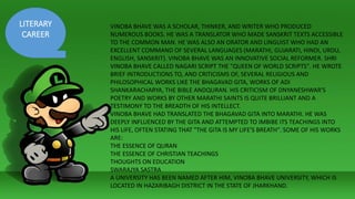 LITERARY
CAREER
VINOBA BHAVE WAS A SCHOLAR, THINKER, AND WRITER WHO PRODUCED
NUMEROUS BOOKS. HE WAS A TRANSLATOR WHO MADE SANSKRIT TEXTS ACCESSIBLE
TO THE COMMON MAN. HE WAS ALSO AN ORATOR AND LINGUIST WHO HAD AN
EXCELLENT COMMAND OF SEVERAL LANGUAGES (MARATHI, GUJARATI, HINDI, URDU,
ENGLISH, SANSKRIT). VINOBA BHAVE WAS AN INNOVATIVE SOCIAL REFORMER. SHRI
VINOBA BHAVE CALLED NAGARI SCRIPT THE "QUEEN OF WORLD SCRIPTS". HE WROTE
BRIEF INTRODUCTIONS TO, AND CRITICISMS OF, SEVERAL RELIGIOUS AND
PHILOSOPHICAL WORKS LIKE THE BHAGAVAD GITA, WORKS OF ADI
SHANKARACHARYA, THE BIBLE ANDQURAN. HIS CRITICISM OF DNYANESHWAR'S
POETRY AND WORKS BY OTHER MARATHI SAINTS IS QUITE BRILLIANT AND A
TESTIMONY TO THE BREADTH OF HIS INTELLECT.
VINOBA BHAVE HAD TRANSLATED THE BHAGAVAD GITA INTO MARATHI. HE WAS
DEEPLY INFLUENCED BY THE GITA AND ATTEMPTED TO IMBIBE ITS TEACHINGS INTO
HIS LIFE, OFTEN STATING THAT "THE GITA IS MY LIFE'S BREATH".[SOME OF HIS WORKS
ARE:
THE ESSENCE OF QURAN
THE ESSENCE OF CHRISTIAN TEACHINGS
THOUGHTS ON EDUCATION
SWARAJYA SASTRA
A UNIVERSITY HAS BEEN NAMED AFTER HIM, VINOBA BHAVE UNIVERSITY, WHICH IS
LOCATED IN HAZARIBAGH DISTRICT IN THE STATE OF JHARKHAND.
 