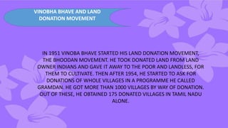 VINOBHA BHAVE AND LAND
DONATION MOVEMENT
IN 1951 VINOBA BHAVE STARTED HIS LAND DONATION MOVEMENT,
THE BHOODAN MOVEMENT. HE TOOK DONATED LAND FROM LAND
OWNER INDIANS AND GAVE IT AWAY TO THE POOR AND LANDLESS, FOR
THEM TO CULTIVATE. THEN AFTER 1954, HE STARTED TO ASK FOR
DONATIONS OF WHOLE VILLAGES IN A PROGRAMME HE CALLED
GRAMDAN. HE GOT MORE THAN 1000 VILLAGES BY WAY OF DONATION.
OUT OF THESE, HE OBTAINED 175 DONATED VILLAGES IN TAMIL NADU
ALONE.
 