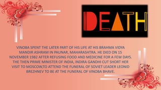 VINOBA SPENT THE LATER PART OF HIS LIFE AT HIS BRAHMA VIDYA
MANDIR ASHRAM IN PAUNAR, MAHARASHTRA. HE DIED ON 15
NOVEMBER 1982 AFTER REFUSING FOOD AND MEDICINE FOR A FEW DAYS.
THE THEN PRIME MINISTER OF INDIA, INDIRA GANDHI CUT SHORT HER
VISIT TO MOSCOW,TO ATTEND THE FUNERAL OF SOVIET LEADER LEONID
BREZHNEV TO BE AT THE FUNERAL OF VINOBA BHAVE.
 