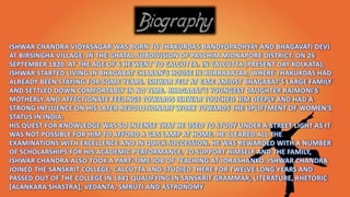 ISHWAR CHANDRA VIDYASAGAR WAS BORN TO THAKURDAS BANDYOPADHYAY AND BHAGAVATI DEVI
AT BIRSINGHA VILLAGE, IN THE GHATAL SUBDIVISION OF PASCHIM MIDNAPORE DISTRICT, ON 26
SEPTEMBER 1820. AT THE AGE OF 6 HE WENT TO CALCUTTA. IN CALCUTTA (PRESENT DAY KOLKATA),
ISHWAR STARTED LIVING IN BHAGABAT CHARAN'S HOUSE IN BURRABAZAR, WHERE THAKURDAS HAD
ALREADY BEEN STAYING FOR SOME YEARS. ISHWAR FELT AT EASE AMIDST BHAGABAT'S LARGE FAMILY
AND SETTLED DOWN COMFORTABLY IN NO TIME. BHAGABAT'S YOUNGEST DAUGHTER RAIMONI'S
MOTHERLY AND AFFECTIONATE FEELINGS TOWARDS ISHWAR TOUCHED HIM DEEPLY AND HAD A
STRONG INFLUENCE ON HIS LATER REVOLUTIONARY WORK TOWARDS THE UPLIFTMENT OF WOMEN'S
STATUS IN INDIA.
HIS QUEST FOR KNOWLEDGE WAS SO INTENSE THAT HE USED TO STUDY UNDER A STREET LIGHT AS IT
WAS NOT POSSIBLE FOR HIM TO AFFORD A GAS LAMP AT HOME. HE CLEARED ALL THE
EXAMINATIONS WITH EXCELLENCE AND IN QUICK SUCCESSION. HE WAS REWARDED WITH A NUMBER
OF SCHOLARSHIPS FOR HIS ACADEMIC PERFORMANCE. TO SUPPORT HIMSELF AND THE FAMILY,
ISHWAR CHANDRA ALSO TOOK A PART-TIME JOB OF TEACHING AT JORASHANKO. ISHWAR CHANDRA
JOINED THE SANSKRIT COLLEGE, CALCUTTA AND STUDIED THERE FOR TWELVE LONG YEARS AND
PASSED OUT OF THE COLLEGE IN 1841 QUALIFYING IN SANSKRIT GRAMMAR, LITERATURE, RHETORIC
[ALANKARA SHASTRA], VEDANTA, SMRUTI AND ASTRONOMY
 