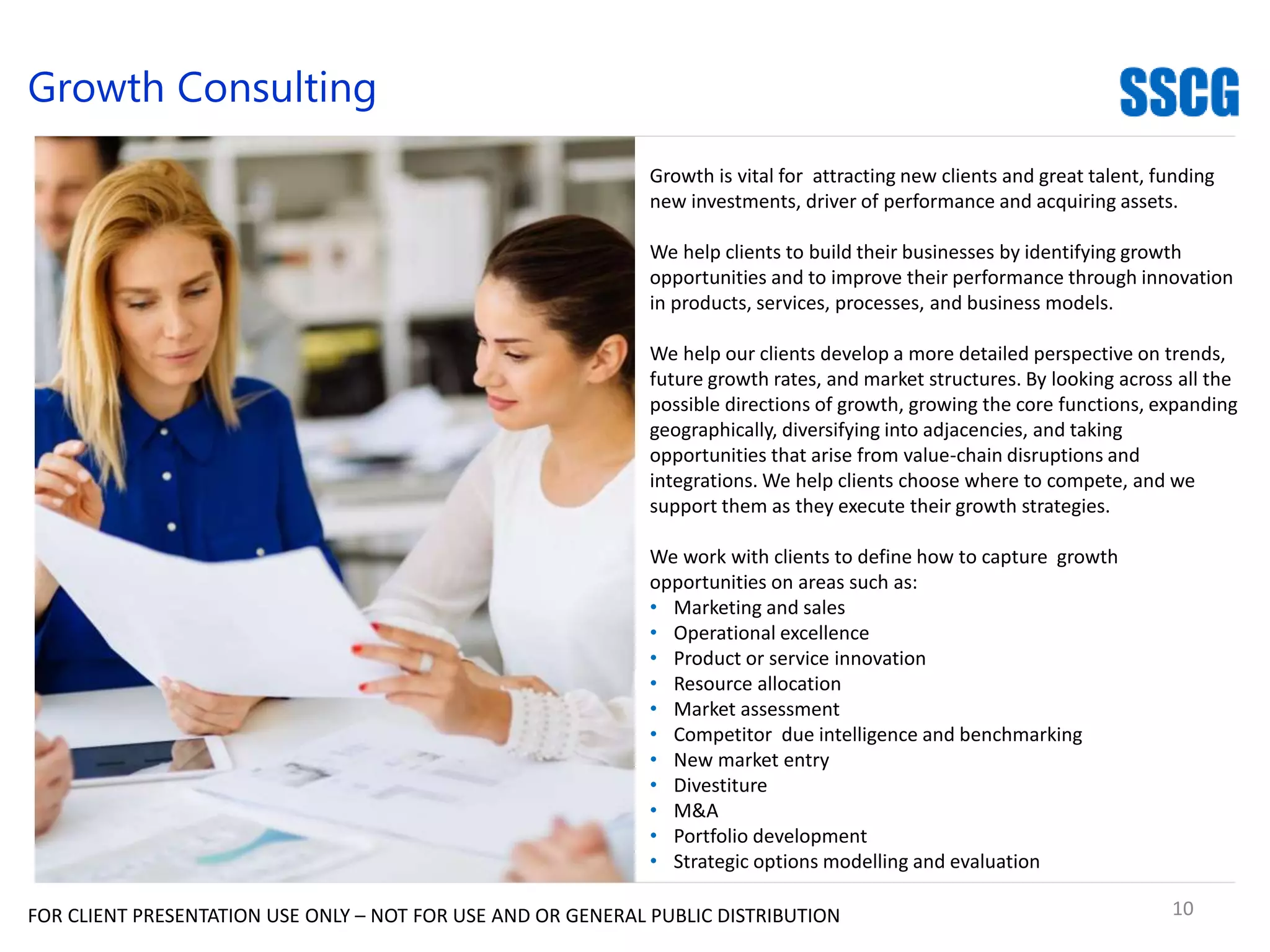 10
Consulting
FOR CLIENT PRESENTATION USE ONLY – NOT FOR USE AND OR GENERAL PUBLIC DISTRIBUTION
Growth Consulting
Growth is vital for attracting new clients and great talent, funding
new investments, driver of performance and acquiring assets.
We help clients to build their businesses by identifying growth
opportunities and to improve their performance through innovation
in products, services, processes, and business models.
We help our clients develop a more detailed perspective on trends,
future growth rates, and market structures. By looking across all the
possible directions of growth, growing the core functions, expanding
geographically, diversifying into adjacencies, and taking
opportunities that arise from value-chain disruptions and
integrations. We help clients choose where to compete, and we
support them as they execute their growth strategies.
We work with clients to define how to capture growth
opportunities on areas such as:
• Marketing and sales
• Operational excellence
• Product or service innovation
• Resource allocation
• Market assessment
• Competitor due intelligence and benchmarking
• New market entry
• Divestiture
• M&A
• Portfolio development
• Strategic options modelling and evaluation
 
