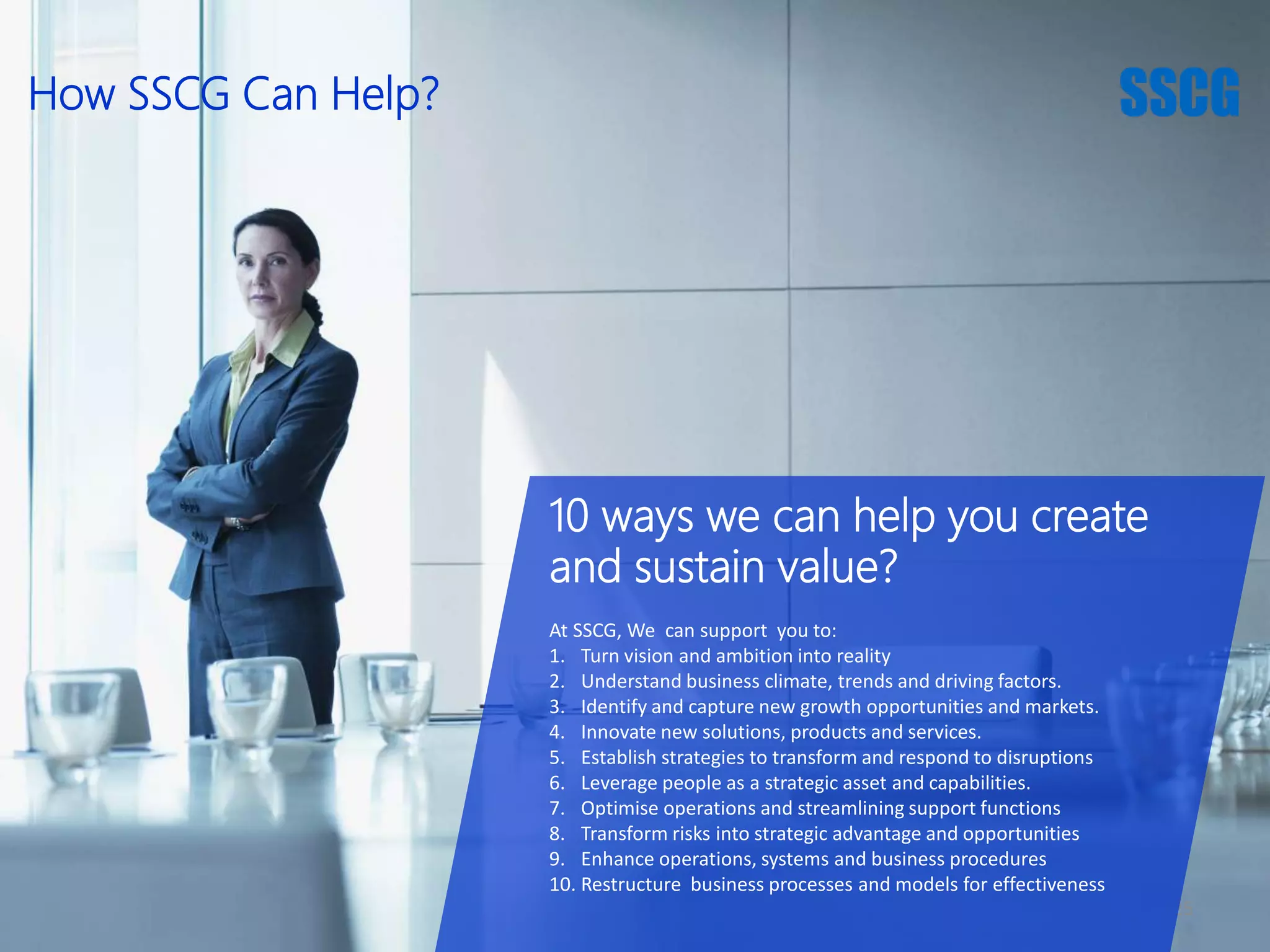 25
10 ways we can help you create
and sustain value?
At SSCG, We can support you to:
1. Turn vision and ambition into reality
2. Understand business climate, trends and driving factors.
3. Identify and capture new growth opportunities and markets.
4. Innovate new solutions, products and services.
5. Establish strategies to transform and respond to disruptions
6. Leverage people as a strategic asset and capabilities.
7. Optimise operations and streamlining support functions
8. Transform risks into strategic advantage and opportunities
9. Enhance operations, systems and business procedures
10. Restructure business processes and models for effectiveness
How SSCG Can Help?
 