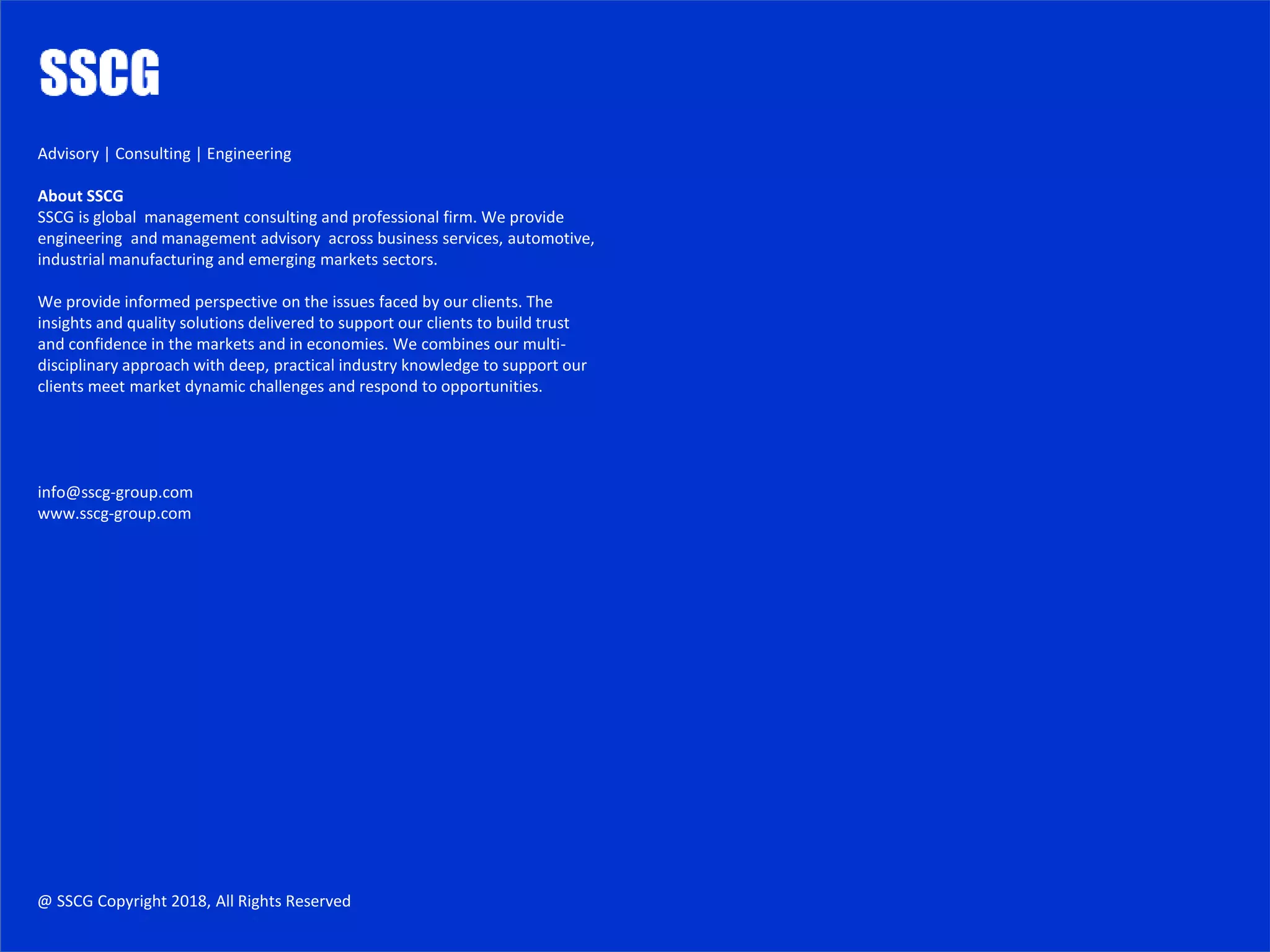 https://www.mckinsey.com/
https://www.pwc.com/gx/en/services/advisory.html
http://www.fticonsulting.com/industries/automotive
https://www2.deloitte.com/uk/en/services/consulting.html
https://www.grantthornton.co.uk/industries/automotive/
https://home.kpmg.com/uk/en/home/services/advisory/management-consulting.html
https://www.capgemini.com/service/automotive-2/
https://home.kpmg.com/xx/en/home/services/advisory/management-consulting.html
https://www.pwc.com/gx/en/industries/automotive.html
http://www.ey.com/uk/en/services/advisory
https://www.bcg.com/industries/automotive/default.aspx
https://www.boozallen.com/expertise/engineering.html
https://www.pwc.com/gx/en/services/advisory/consulting.html
http://www.bain.com/industry-expertise/automotive/index.aspx
https://www.boozallen.com/expertise/consulting.html
https://www.mckinsey.com/
https://www.boozallen.com/
https://www.mckinsey.com/industries/automotive-and-assembly/our-insights
https://www.atkearney.com/
https://www.accenture.com/gb-en/auto-industrial-index
https://www.accenture.com/gb-en/consulting-index
https://www.accenture.com/gb-en/consulting-index
http://www.ey.com/gl/en/industries/automotive
https://www2.deloitte.com/uk/en/pages/manufacturing/topics/automotive-manufacturing.html
https://home.kpmg.com/xx/en/home/industries/automotive.html
https://home.kpmg.com/uk/en/home/services/advisory.html
https://www.ox.ac.uk/admissions/undergraduate/courses-listing/engineering-science?wssl=1
https://www2.deloitte.com/uk/en/pages/financial-advisory/topics/corporate-finance-advisory.html
https://www.cam.ac.uk/subjects/automotive
https://gsas.harvard.edu/programs-of-study/divisions/school-engineering-and-applied-sciences
http://www.ey.com/gl/en/services/advisory/advisory---home
http://meche.mit.edu/
http://www.worldbank.org/en/news/feature/2016/12/15/the-automotive-sector-can-transform-south-asia-economically
http://www.oxan.com/services/advisory/
https://www.mckinsey.com/business-functions/strategy-and-corporate-finance/how-we-help-clients
https://www.atkearney.com/web/global-business-policy-council/advisory-services
https://www.grantthornton.co.uk/services/advisory/
https://www.bcg.com/
@ SSCG Copyright 2018, All Rights Reserved
Advisory | Consulting | Engineering
About SSCG
SSCG is global management consulting and professional firm. We provide
engineering and management advisory across business services, automotive,
industrial manufacturing and emerging markets sectors.
We provide informed perspective on the issues faced by our clients. The
insights and quality solutions delivered to support our clients to build trust
and confidence in the markets and in economies. We combines our multi-
disciplinary approach with deep, practical industry knowledge to support our
clients meet market dynamic challenges and respond to opportunities.
info@sscg-group.com
www.sscg-group.com
 